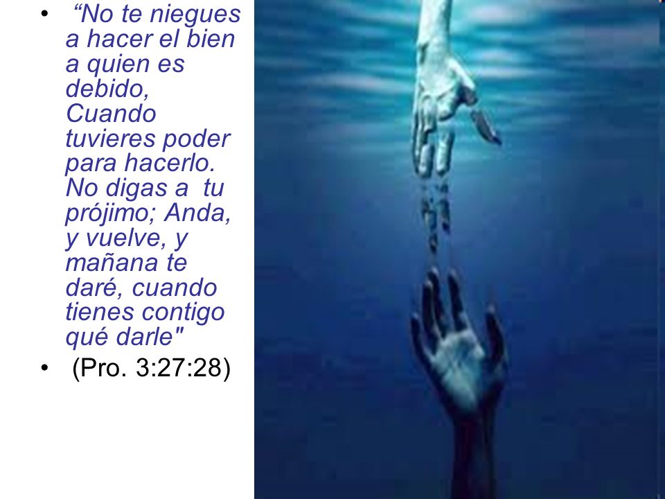 No te niegues a hacer el bien a quien es debido, Cuando tuvieres poder para hacerlo. No digas a tu prójimo; Anda, y vuelve, y mañana te daré, cuando tienes contigo qué darle