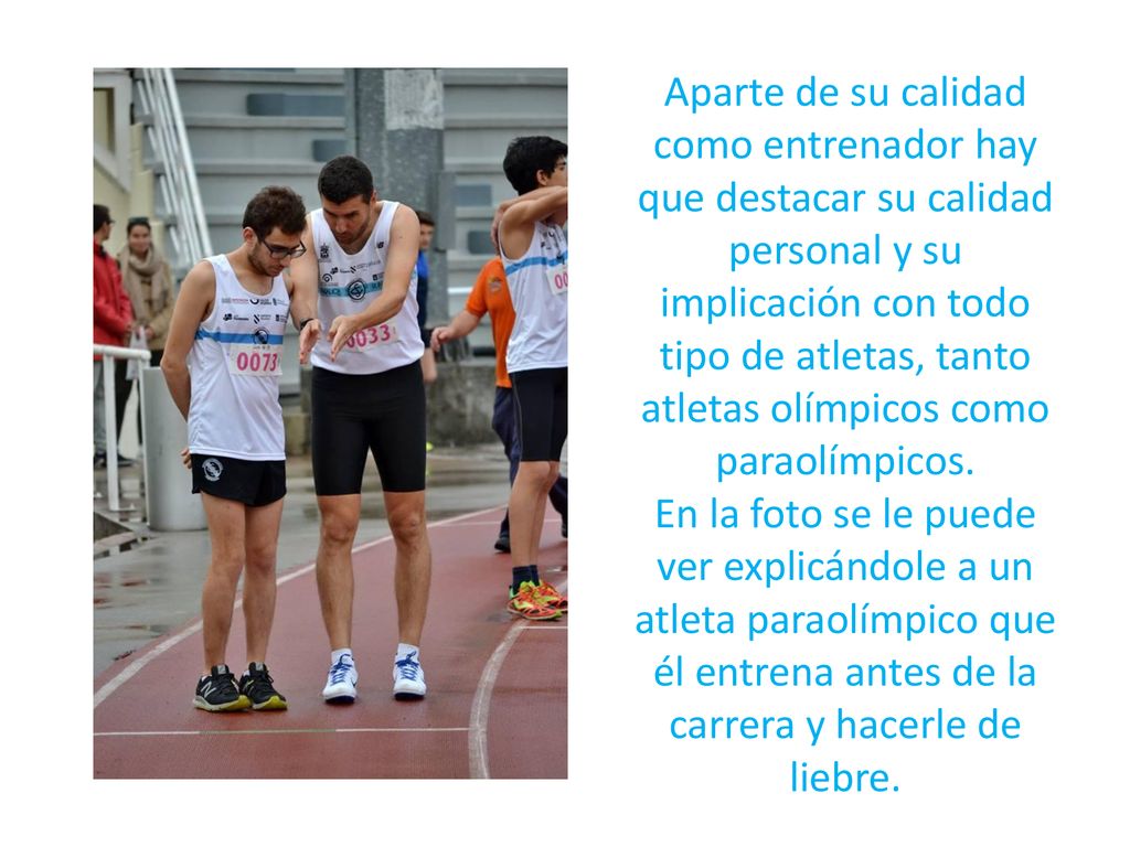 Aparte de su calidad como entrenador hay que destacar su calidad personal y su implicación con todo tipo de atletas, tanto atletas olímpicos como paraolímpicos.
