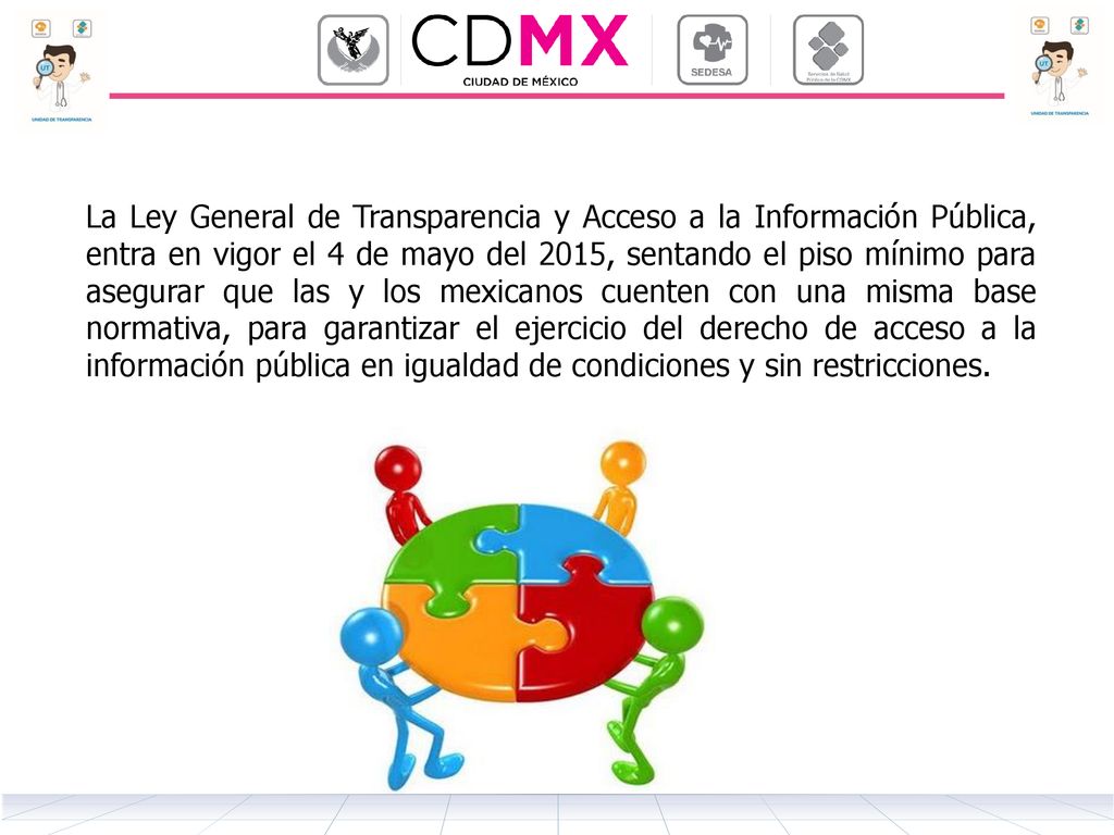 La Ley General de Transparencia y Acceso a la Información Pública, entra en vigor el 4 de mayo del 2015, sentando el piso mínimo para asegurar que las y los mexicanos cuenten con una misma base normativa, para garantizar el ejercicio del derecho de acceso a la información pública en igualdad de condiciones y sin restricciones.