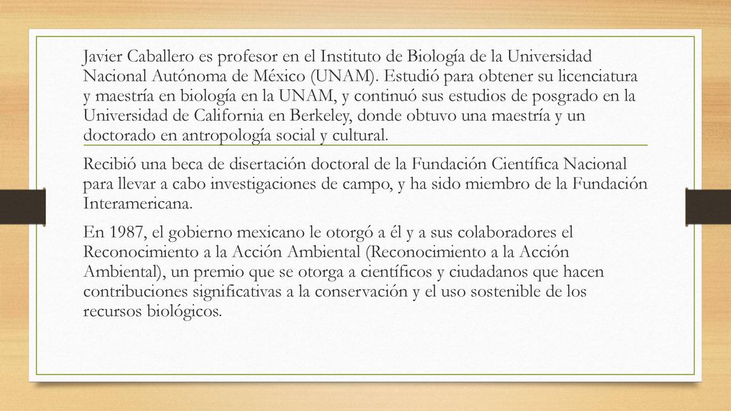 Javier Caballero es profesor en el Instituto de Biología de la Universidad Nacional Autónoma de México (UNAM). Estudió para obtener su licenciatura y maestría en biología en la UNAM, y continuó sus estudios de posgrado en la Universidad de California en Berkeley, donde obtuvo una maestría y un doctorado en antropología social y cultural.