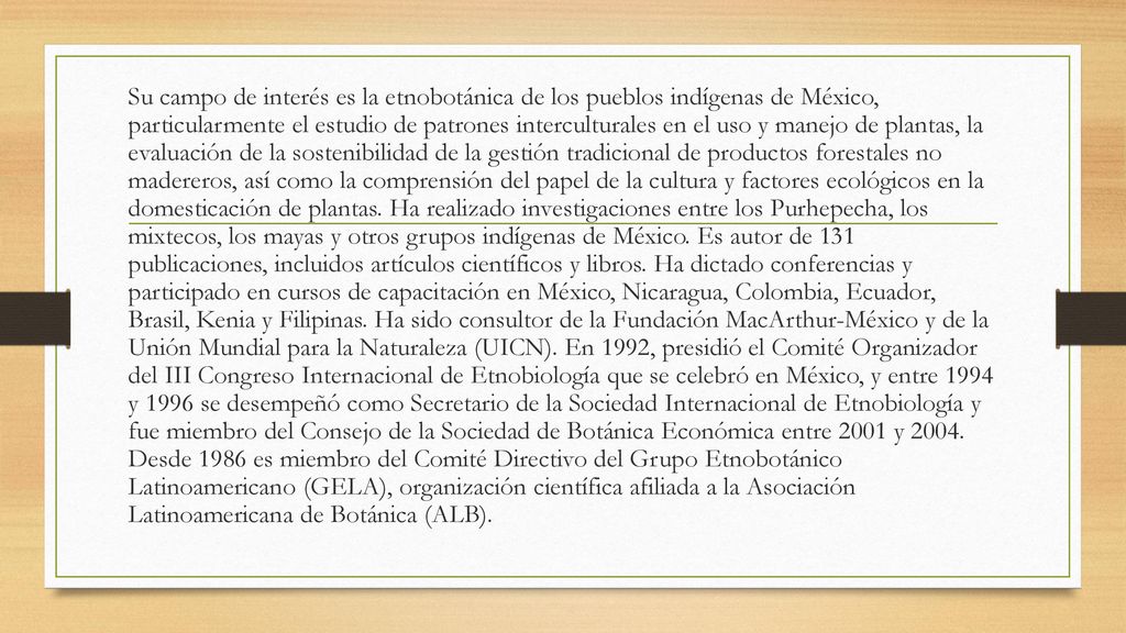 Su campo de interés es la etnobotánica de los pueblos indígenas de México, particularmente el estudio de patrones interculturales en el uso y manejo de plantas, la evaluación de la sostenibilidad de la gestión tradicional de productos forestales no madereros, así como la comprensión del papel de la cultura y factores ecológicos en la domesticación de plantas.