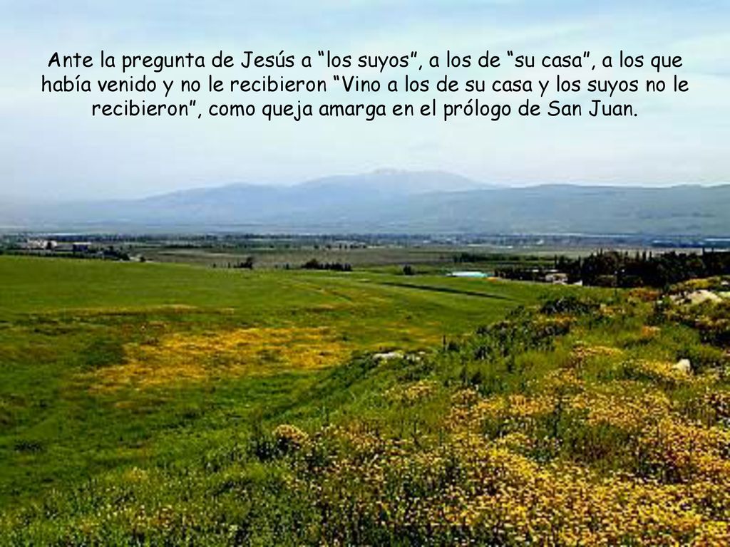 Ante la pregunta de Jesús a los suyos , a los de su casa , a los que había venido y no le recibieron Vino a los de su casa y los suyos no le recibieron , como queja amarga en el prólogo de San Juan.