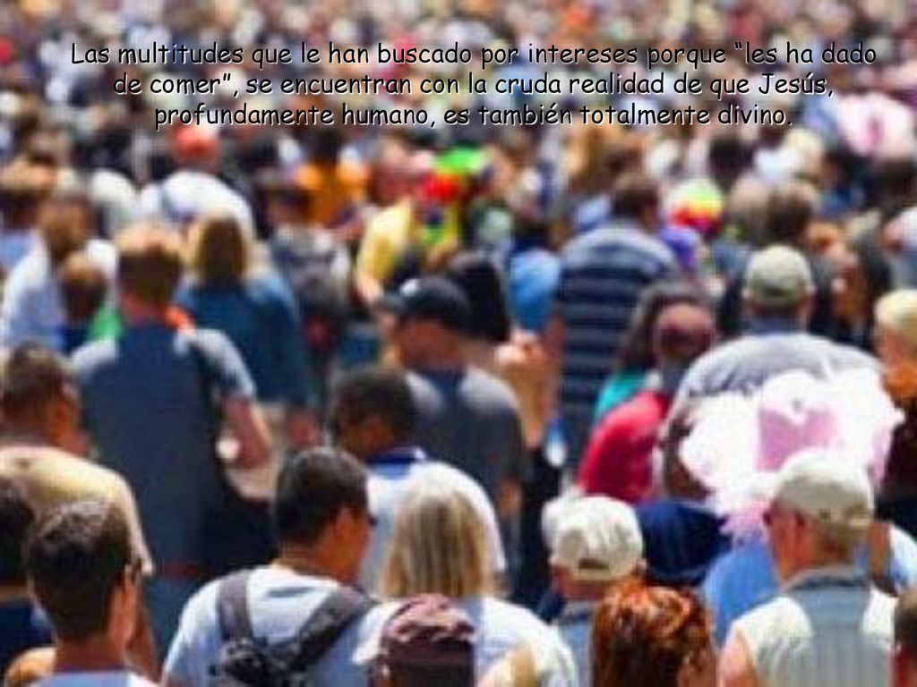 Las multitudes que le han buscado por intereses porque les ha dado de comer , se encuentran con la cruda realidad de que Jesús, profundamente humano, es también totalmente divino.