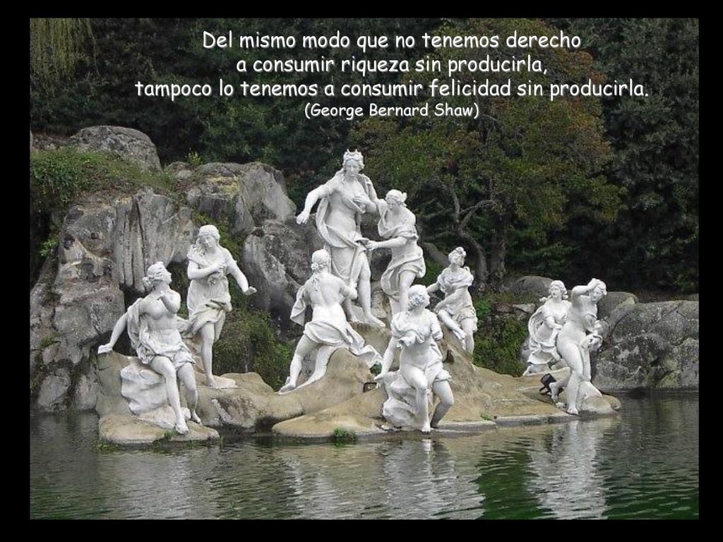 Del mismo modo que no tenemos derecho a consumir riqueza sin producirla, tampoco lo tenemos a consumir felicidad sin producirla.