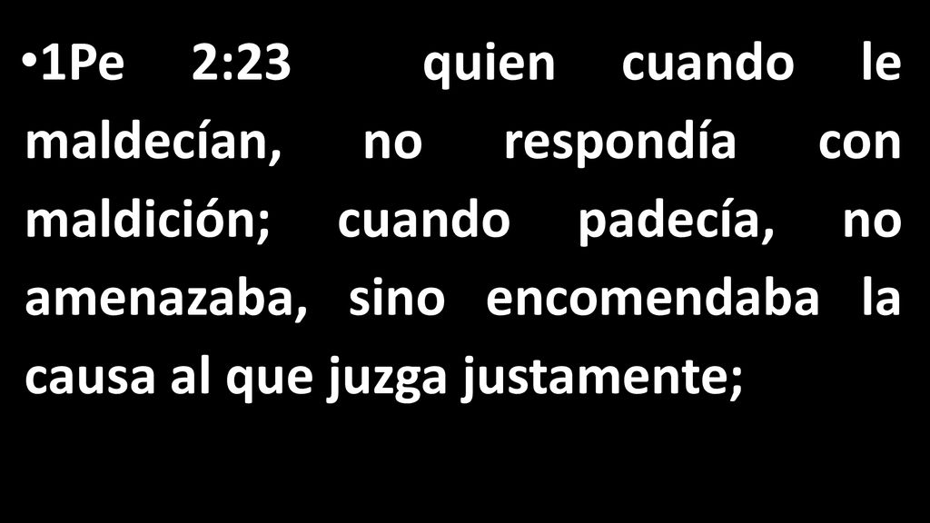 1Pe 2:23 quien cuando le maldecían, no respondía con maldición; cuando padecía, no amenazaba, sino encomendaba la causa al que juzga justamente;
