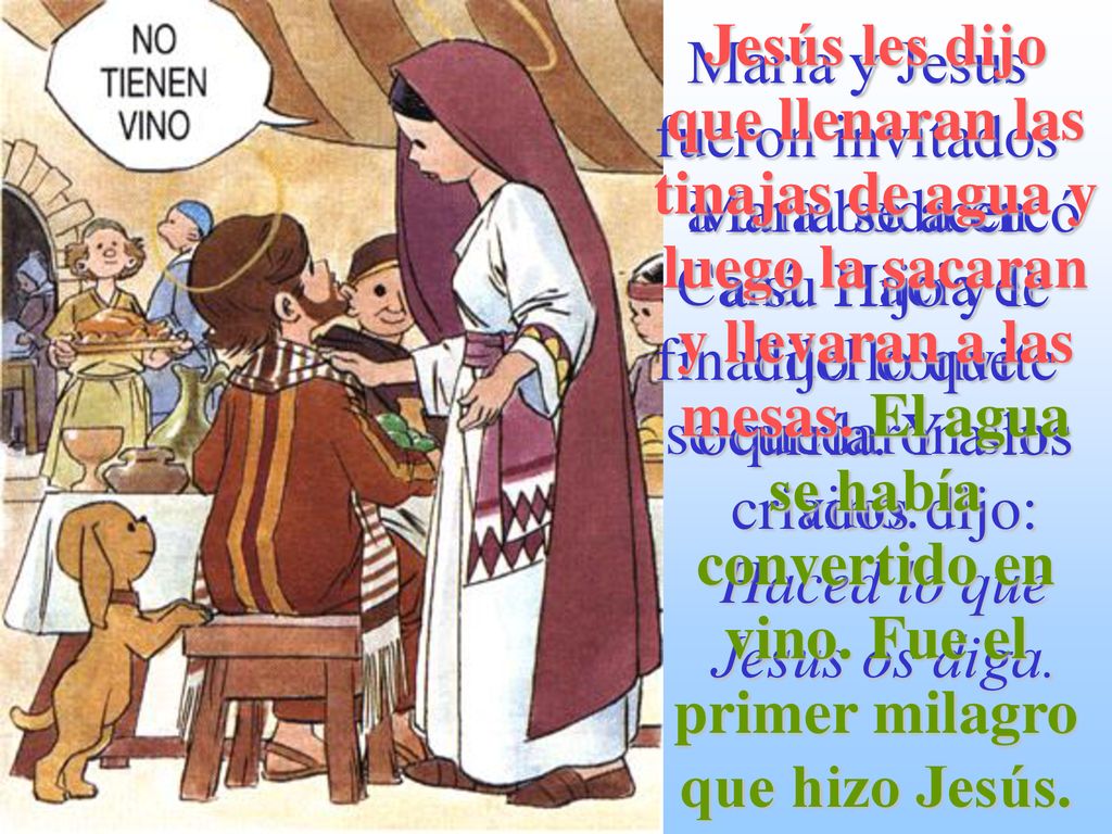 Jesús les dijo que llenaran las tinajas de agua y luego la sacaran y llevaran a las mesas. El agua se había convertido en vino. Fue el primer milagro que hizo Jesús.
