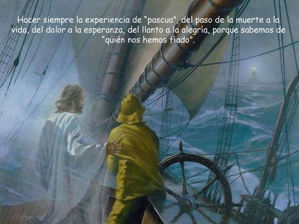 Hacer siempre la experiencia de pascua , del paso de la muerte a la vida, del dolor a la esperanza, del llanto a la alegría, porque sabemos de quién nos hemos fiado .