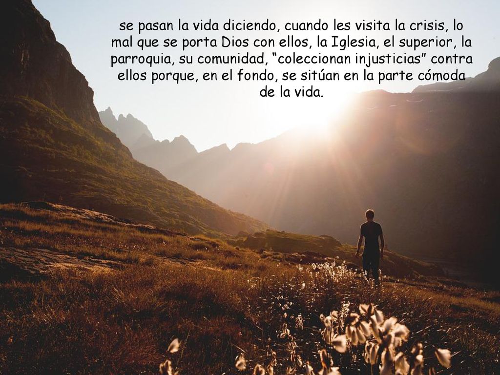 se pasan la vida diciendo, cuando les visita la crisis, lo mal que se porta Dios con ellos, la Iglesia, el superior, la parroquia, su comunidad, coleccionan injusticias contra ellos porque, en el fondo, se sitúan en la parte cómoda de la vida.