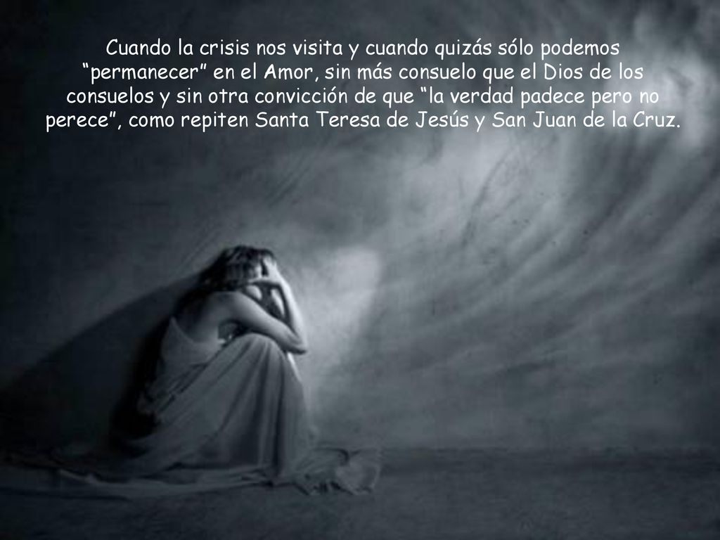 Cuando la crisis nos visita y cuando quizás sólo podemos permanecer en el Amor, sin más consuelo que el Dios de los consuelos y sin otra convicción de que la verdad padece pero no perece , como repiten Santa Teresa de Jesús y San Juan de la Cruz.