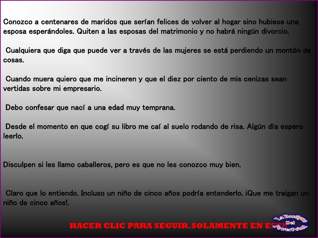 Conozco a centenares de maridos que serían felices de volver al hogar sino hubiese una esposa esperándoles. Quiten a las esposas del matrimonio y no habrá ningún divorcio. Cualquiera que diga que puede ver a través de las mujeres se está perdiendo un montón de cosas. Cuando muera quiero que me incineren y que el diez por ciento de mis cenizas sean vertidas sobre mi empresario. Debo confesar que nací a una edad muy temprana. Desde el momento en que cogí su libro me caí al suelo rodando de risa. Algún día espero leerlo. Disculpen si les llamo caballeros, pero es que no les conozco muy bien. Claro que lo entiendo. Incluso un niño de cinco años podría entenderlo. ¡Que me traigan un niño de cinco años!.