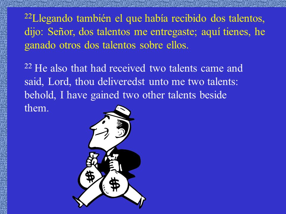 22Llegando también el que había recibido dos talentos, dijo: Señor, dos talentos me entregaste; aquí tienes, he ganado otros dos talentos sobre ellos.