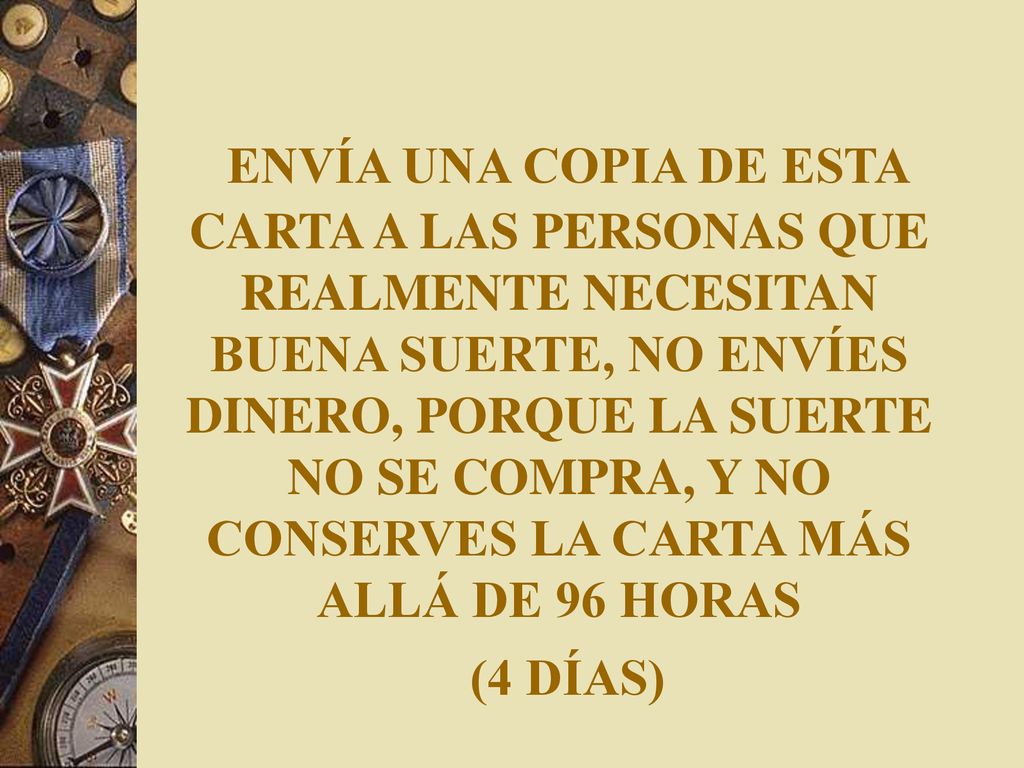 ENVÍA UNA COPIA DE ESTA CARTA A LAS PERSONAS QUE REALMENTE NECESITAN BUENA SUERTE, NO ENVÍES DINERO, PORQUE LA SUERTE NO SE COMPRA, Y NO CONSERVES LA CARTA MÁS ALLÁ DE 96 HORAS (4 DÍAS)
