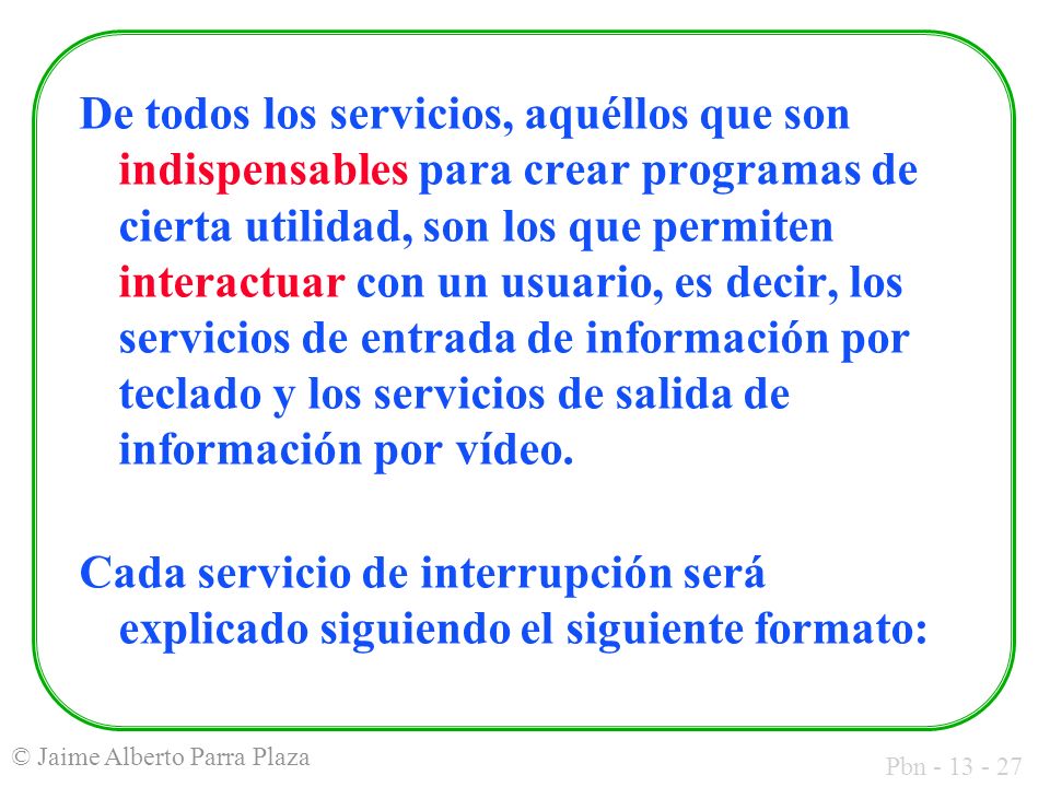 De todos los servicios, aquéllos que son indispensables para crear programas de cierta utilidad, son los que permiten interactuar con un usuario, es decir, los servicios de entrada de información por teclado y los servicios de salida de información por vídeo.