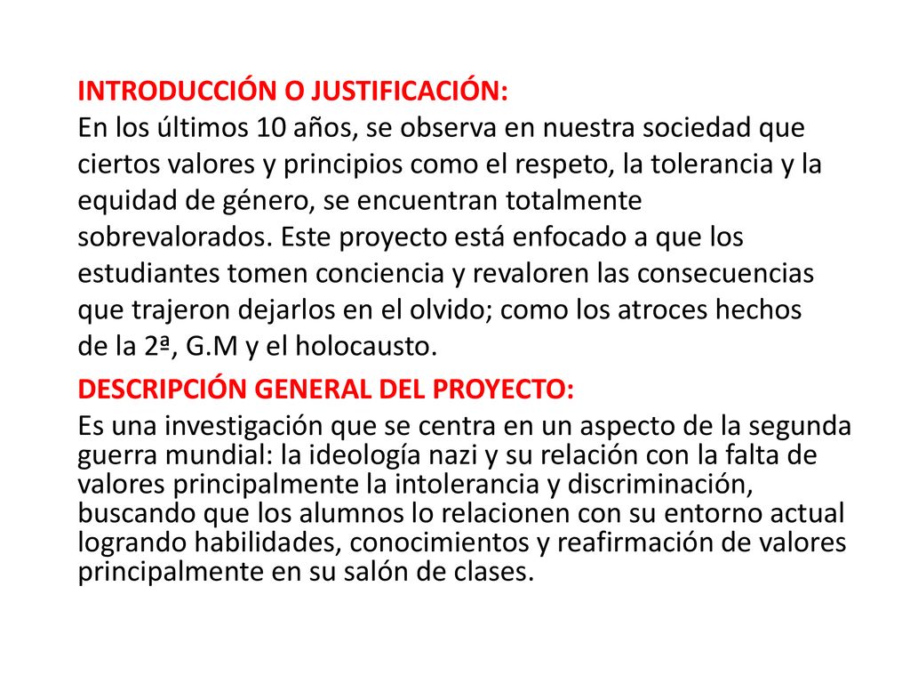 INTRODUCCIÓN O JUSTIFICACIÓN: En los últimos 10 años, se observa en nuestra sociedad que ciertos valores y principios como el respeto, la tolerancia y la equidad de género, se encuentran totalmente sobrevalorados. Este proyecto está enfocado a que los estudiantes tomen conciencia y revaloren las consecuencias que trajeron dejarlos en el olvido; como los atroces hechos de la 2ª, G.M y el holocausto.