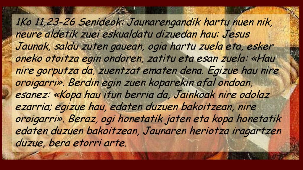 1Ko 11,23-26 Senideok: Jaunarengandik hartu nuen nik, neure aldetik zuei eskualdatu dizuedan hau: Jesus Jaunak, saldu zuten gauean, ogia hartu zuela eta, esker oneko otoitza egin ondoren, zatitu eta esan zuela: «Hau nire gorputza da, zuentzat ematen dena.