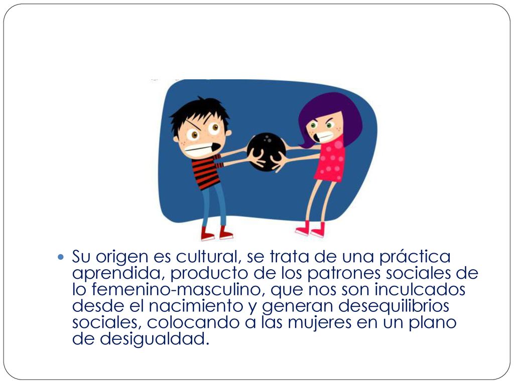 Su origen es cultural, se trata de una práctica aprendida, producto de los patrones sociales de lo femenino-masculino, que nos son inculcados desde el nacimiento y generan desequilibrios sociales, colocando a las mujeres en un plano de desigualdad.