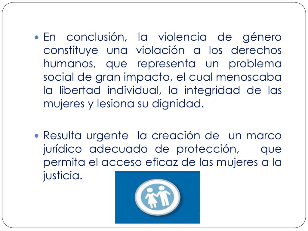 En conclusión, la violencia de género constituye una violación a los derechos humanos, que representa un problema social de gran impacto, el cual menoscaba la libertad individual, la integridad de las mujeres y lesiona su dignidad.