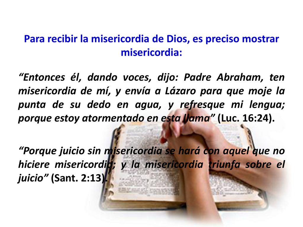 Para recibir la misericordia de Dios, es preciso mostrar misericordia: Entonces él, dando voces, dijo: Padre Abraham, ten misericordia de mí, y envía a Lázaro para que moje la punta de su dedo en agua, y refresque mi lengua; porque estoy atormentado en esta llama (Luc.