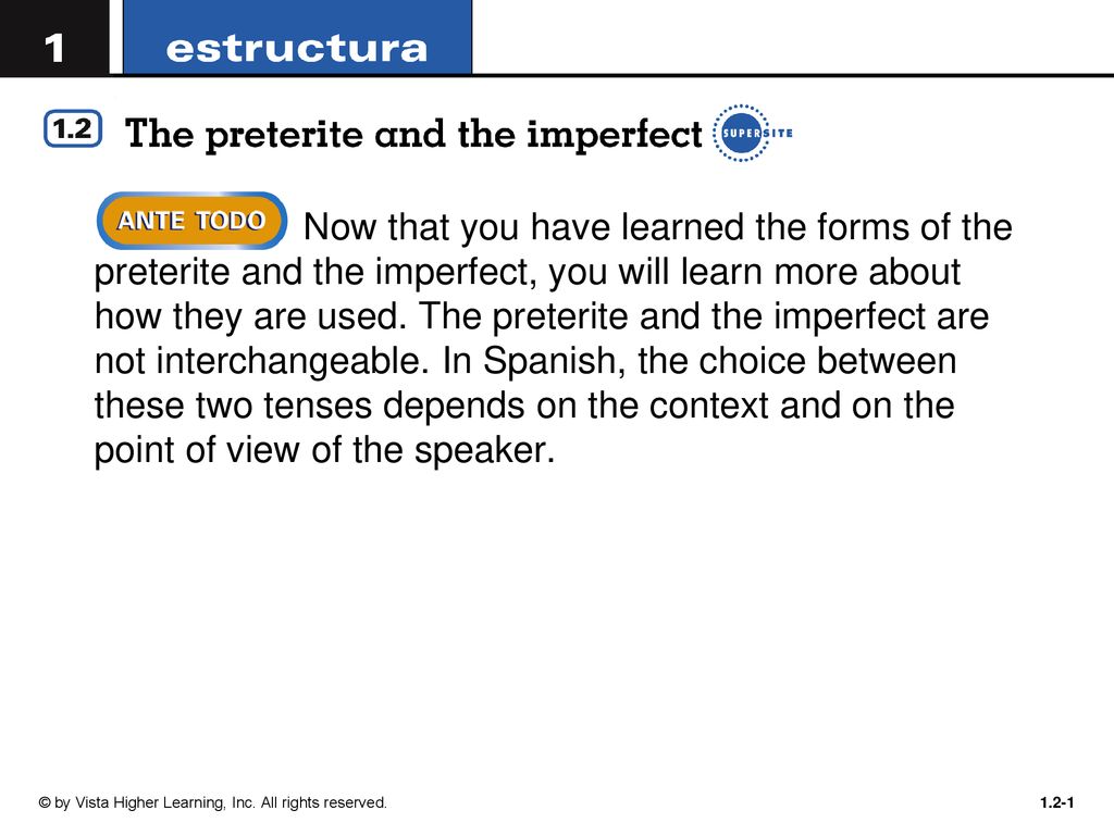 Now that you have learned the forms of the preterite and the imperfect, you will learn more about how they are used. The preterite and the imperfect are not interchangeable. In Spanish, the choice between these two tenses depends on the context and on the point of view of the speaker.