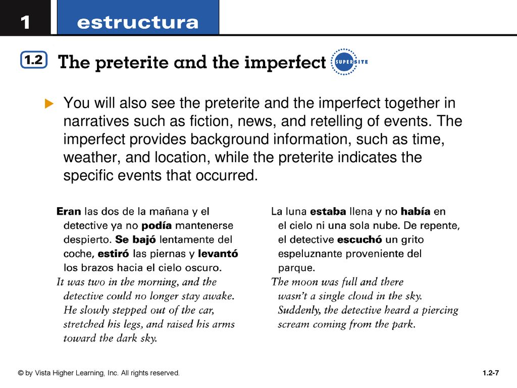You will also see the preterite and the imperfect together in narratives such as fiction, news, and retelling of events. The imperfect provides background information, such as time, weather, and location, while the preterite indicates the specific events that occurred.