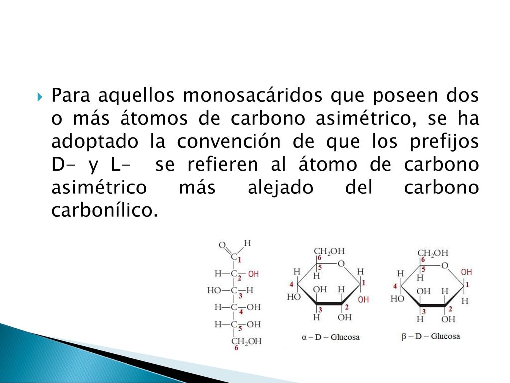 Para aquellos monosacáridos que poseen dos o más átomos de carbono asimétrico, se ha adoptado la convención de que los prefijos D- y L- se refieren al átomo de carbono asimétrico más alejado del carbono carbonílico.