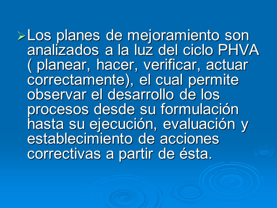Los planes de mejoramiento son analizados a la luz del ciclo PHVA ( planear, hacer, verificar, actuar correctamente), el cual permite observar el desarrollo de los procesos desde su formulación hasta su ejecución, evaluación y establecimiento de acciones correctivas a partir de ésta.