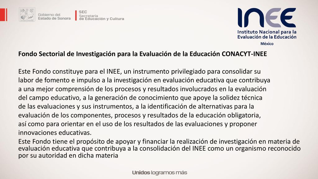 Fondo Sectorial de Investigación para la Evaluación de la Educación CONACYT-INEE Este Fondo constituye para el INEE, un instrumento privilegiado para consolidar su labor de fomento e impulso a la investigación en evaluación educativa que contribuya a una mejor comprensión de los procesos y resultados involucrados en la evaluación del campo educativo, a la generación de conocimiento que apoye la solidez técnica de las evaluaciones y sus instrumentos, a la identificación de alternativas para la evaluación de los componentes, procesos y resultados de la educación obligatoria, así como para orientar en el uso de los resultados de las evaluaciones y proponer innovaciones educativas.