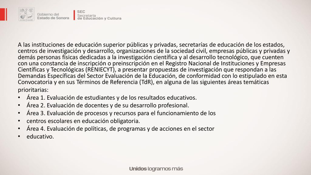 A las instituciones de educación superior públicas y privadas, secretarías de educación de los estados, centros de investigación y desarrollo, organizaciones de la sociedad civil, empresas públicas y privadas y demás personas físicas dedicadas a la investigación científica y al desarrollo tecnológico, que cuenten con una constancia de inscripción o preinscripción en el Registro Nacional de Instituciones y Empresas Científicas y Tecnológicas (RENIECYT), a presentar propuestas de investigación que respondan a las Demandas Específicas del Sector Evaluación de la Educación, de conformidad con lo estipulado en esta Convocatoria y en sus Términos de Referencia (TdR), en alguna de las siguientes áreas temáticas