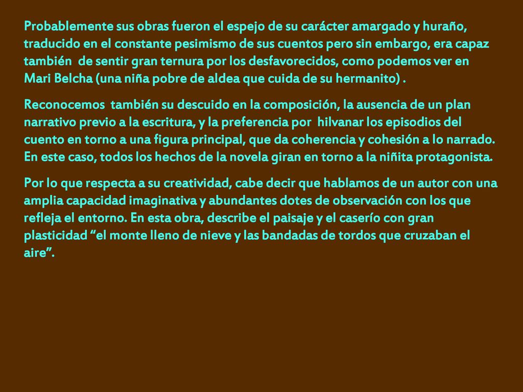Probablemente sus obras fueron el espejo de su carácter amargado y huraño, traducido en el constante pesimismo de sus cuentos pero sin embargo, era capaz también de sentir gran ternura por los desfavorecidos, como podemos ver en Mari Belcha (una niña pobre de aldea que cuida de su hermanito) .