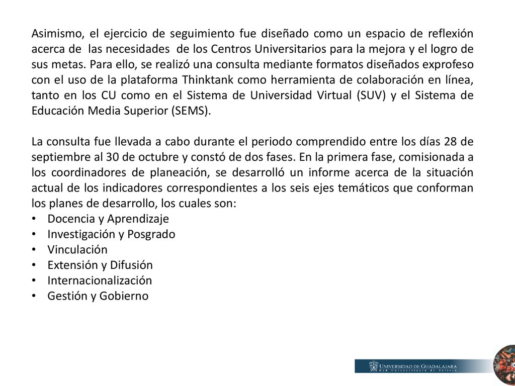Asimismo, el ejercicio de seguimiento fue diseñado como un espacio de reflexión acerca de las necesidades de los Centros Universitarios para la mejora y el logro de sus metas. Para ello, se realizó una consulta mediante formatos diseñados exprofeso con el uso de la plataforma Thinktank como herramienta de colaboración en línea, tanto en los CU como en el Sistema de Universidad Virtual (SUV) y el Sistema de Educación Media Superior (SEMS).