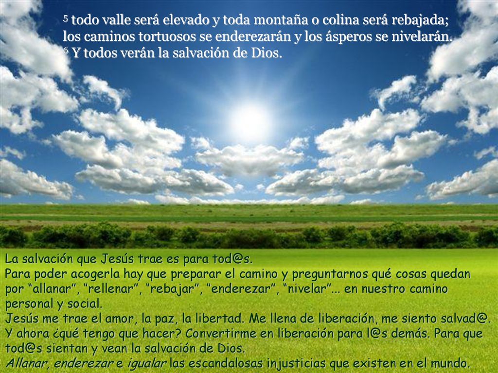 5 todo valle será elevado y toda montaña o colina será rebajada; los caminos tortuosos se enderezarán y los ásperos se nivelarán. 6 Y todos verán la salvación de Dios.
