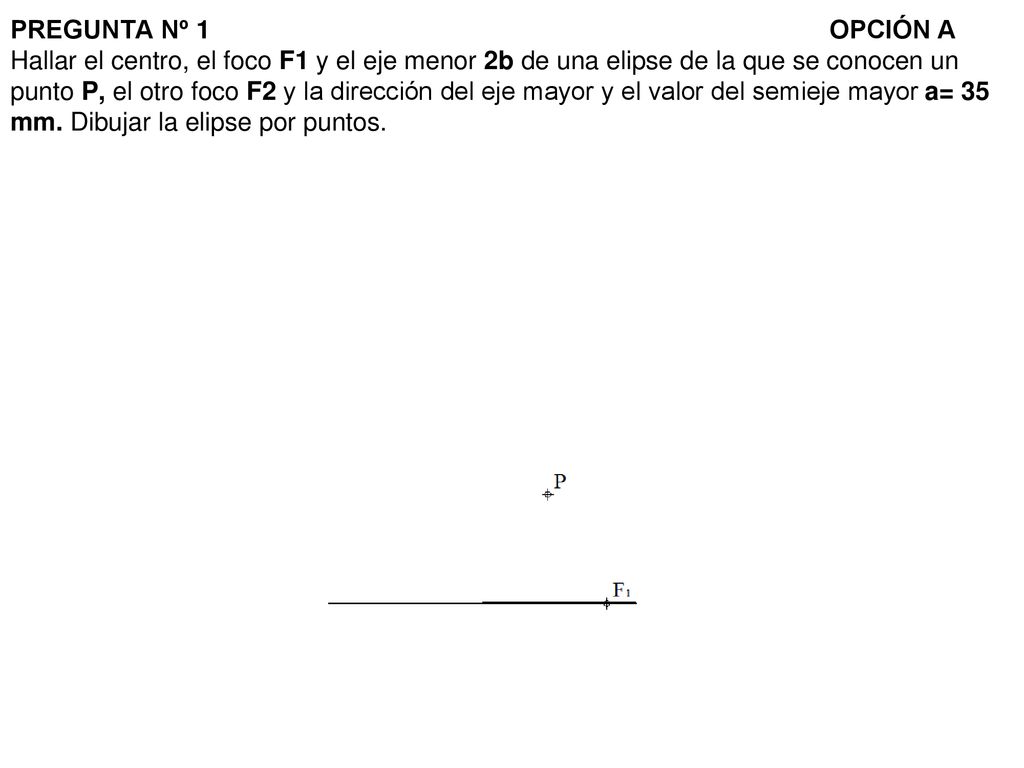 PREGUNTA Nº 1 OPCIÓN A Hallar el centro, el foco F1 y el eje menor 2b de una elipse de la que se conocen un punto P, el otro foco F2 y la dirección del eje mayor y el valor del semieje mayor a= 35 mm.