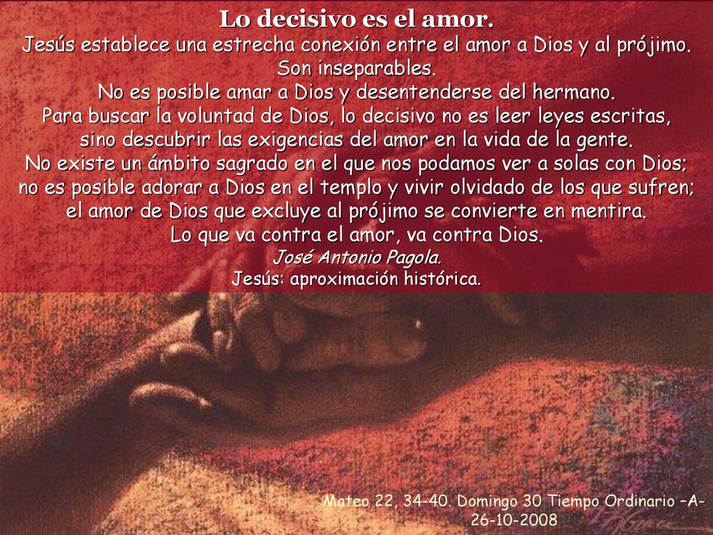 Lo decisivo es el amor. Jesús establece una estrecha conexión entre el amor a Dios y al prójimo. Son inseparables.