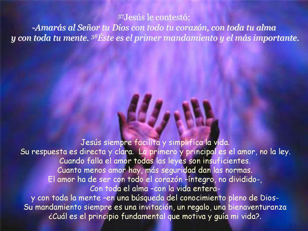 37Jesús le contestó: -Amarás al Señor tu Dios con todo tu corazón, con toda tu alma y con toda tu mente. 38Éste es el primer mandamiento y el más importante.