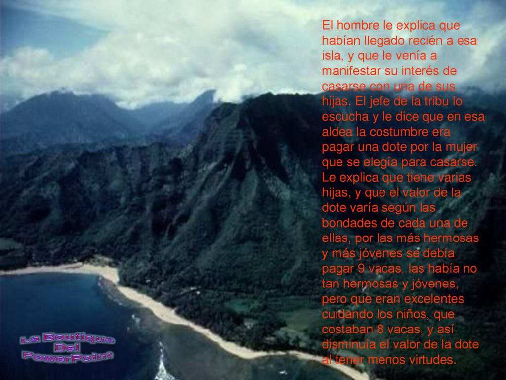 El hombre le explica que habían llegado recién a esa isla, y que le venía a manifestar su interés de casarse con una de sus hijas. El jefe de la tribu lo escucha y le dice que en esa aldea la costumbre era pagar una dote por la mujer que se elegía para casarse.