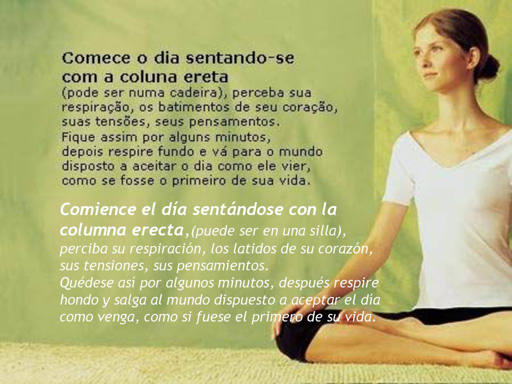 Comience el día sentándose con la columna erecta,(puede ser en una silla), perciba su respiración, los latidos de su corazón, sus tensiones, sus pensamientos.
