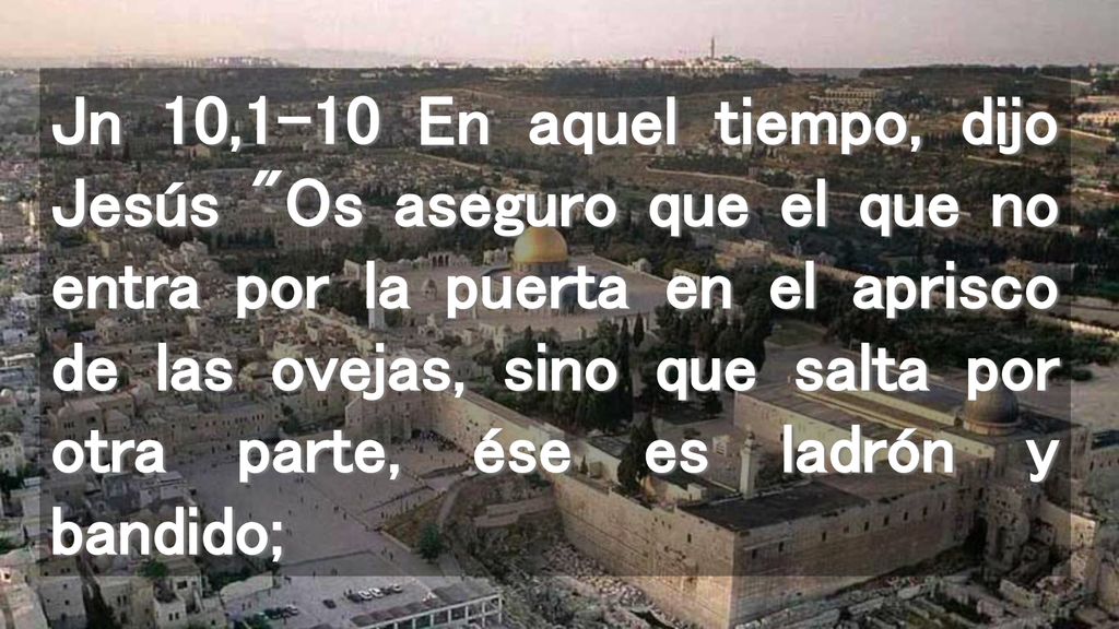 Jn 10,1-10 En aquel tiempo, dijo Jesús Os aseguro que el que no entra por la puerta en el aprisco de las ovejas, sino que salta por otra parte, ése es ladrón y bandido;