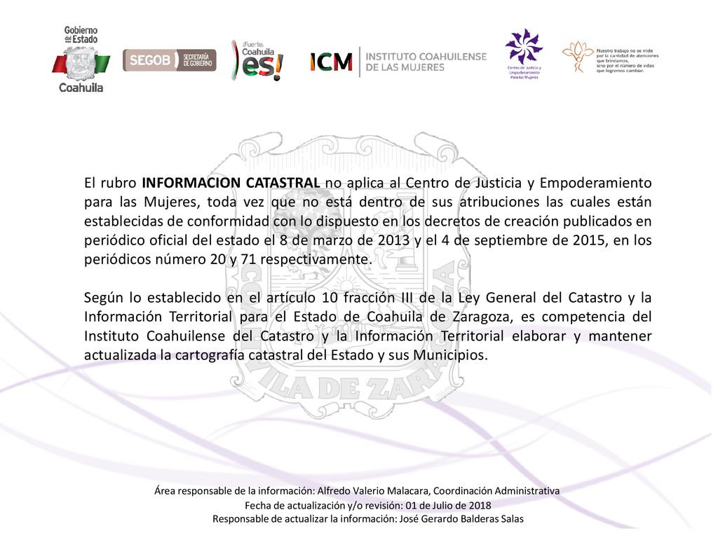 El rubro INFORMACION CATASTRAL no aplica al Centro de Justicia y Empoderamiento para las Mujeres, toda vez que no está dentro de sus atribuciones las cuales están establecidas de conformidad con lo dispuesto en los decretos de creación publicados en periódico oficial del estado el 8 de marzo de 2013 y el 4 de septiembre de 2015, en los periódicos número 20 y 71 respectivamente.