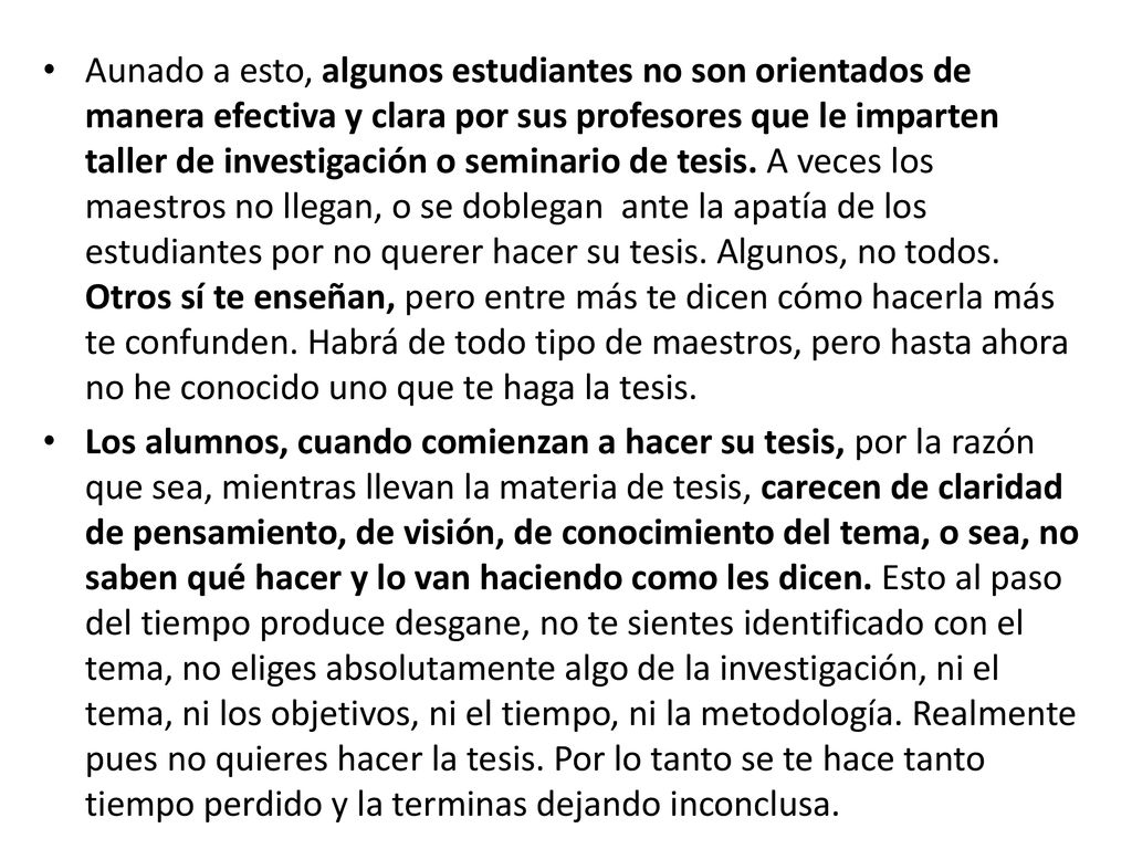 Aunado a esto, algunos estudiantes no son orientados de manera efectiva y clara por sus profesores que le imparten taller de investigación o seminario de tesis. A veces los maestros no llegan, o se doblegan ante la apatía de los estudiantes por no querer hacer su tesis. Algunos, no todos. Otros sí te enseñan, pero entre más te dicen cómo hacerla más te confunden. Habrá de todo tipo de maestros, pero hasta ahora no he conocido uno que te haga la tesis.