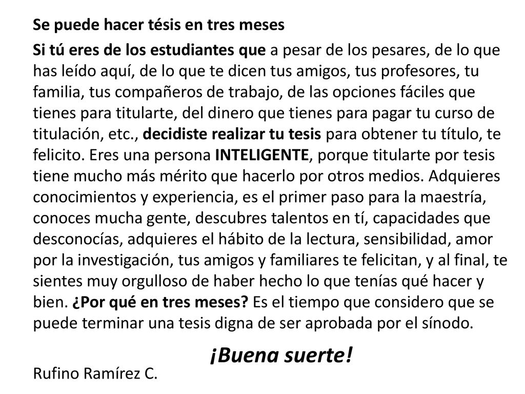 Se puede hacer tésis en tres meses Si tú eres de los estudiantes que a pesar de los pesares, de lo que has leído aquí, de lo que te dicen tus amigos, tus profesores, tu familia, tus compañeros de trabajo, de las opciones fáciles que tienes para titularte, del dinero que tienes para pagar tu curso de titulación, etc., decidiste realizar tu tesis para obtener tu título, te felicito. Eres una persona INTELIGENTE, porque titularte por tesis tiene mucho más mérito que hacerlo por otros medios. Adquieres conocimientos y experiencia, es el primer paso para la maestría, conoces mucha gente, descubres talentos en tí, capacidades que desconocías, adquieres el hábito de la lectura, sensibilidad, amor por la investigación, tus amigos y familiares te felicitan, y al final, te sientes muy orgulloso de haber hecho lo que tenías qué hacer y bien. ¿Por qué en tres meses Es el tiempo que considero que se puede terminar una tesis digna de ser aprobada por el sínodo. Rufino Ramírez C.