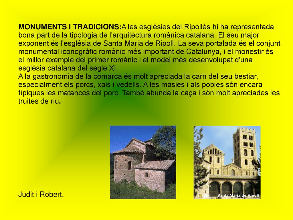 MONUMENTS I TRADICIONS:A les esglésies del Ripollès hi ha representada bona part de la tipologia de l arquitectura romànica catalana. El seu major exponent és l església de Santa Maria de Ripoll. La seva portalada és el conjunt monumental iconogràfic romànic més important de Catalunya, i el monestir és el millor exemple del primer romànic i el model més desenvolupat d una església catalana del segle XI.