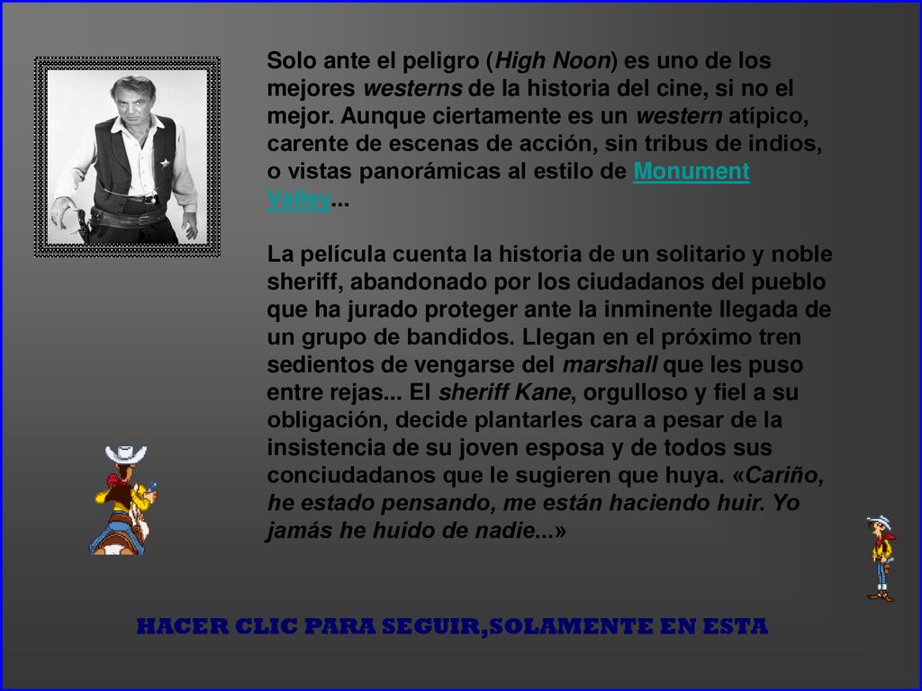 Solo ante el peligro (High Noon) es uno de los mejores westerns de la historia del cine, si no el mejor. Aunque ciertamente es un western atípico, carente de escenas de acción, sin tribus de indios, o vistas panorámicas al estilo de Monument Valley... La película cuenta la historia de un solitario y noble sheriff, abandonado por los ciudadanos del pueblo que ha jurado proteger ante la inminente llegada de un grupo de bandidos. Llegan en el próximo tren sedientos de vengarse del marshall que les puso entre rejas... El sheriff Kane, orgulloso y fiel a su obligación, decide plantarles cara a pesar de la insistencia de su joven esposa y de todos sus conciudadanos que le sugieren que huya. «Cariño, he estado pensando, me están haciendo huir. Yo jamás he huido de nadie...»