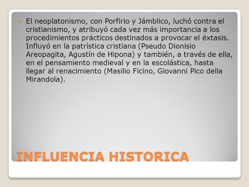 El neoplatonismo, con Porfirio y Jámblico, luchó contra el cristianismo, y atribuyó cada vez más importancia a los procedimientos prácticos destinados a provocar el éxtasis. Influyó en la patrística cristiana (Pseudo Dionisio Areopagita, Agustín de Hipona) y también, a través de ella, en el pensamiento medieval y en la escolástica, hasta llegar al renacimiento (Masilio Ficino, Giovanni Pico della Mirandola).