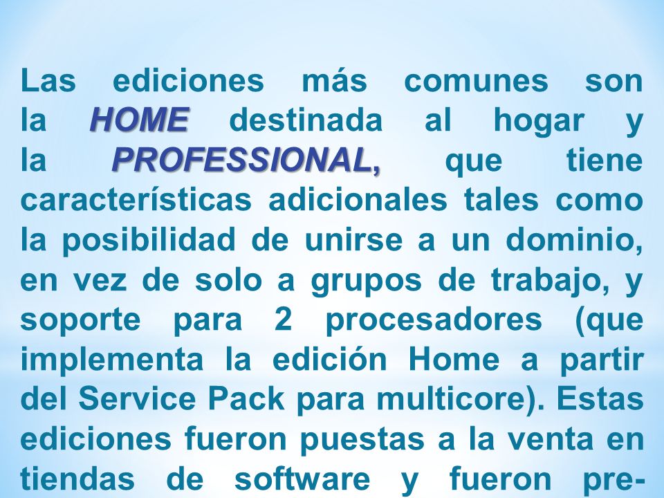 Las ediciones más comunes son la HOME destinada al hogar y la PROFESSIONAL, que tiene características adicionales tales como la posibilidad de unirse a un dominio, en vez de solo a grupos de trabajo, y soporte para 2 procesadores (que implementa la edición Home a partir del Service Pack para multicore).