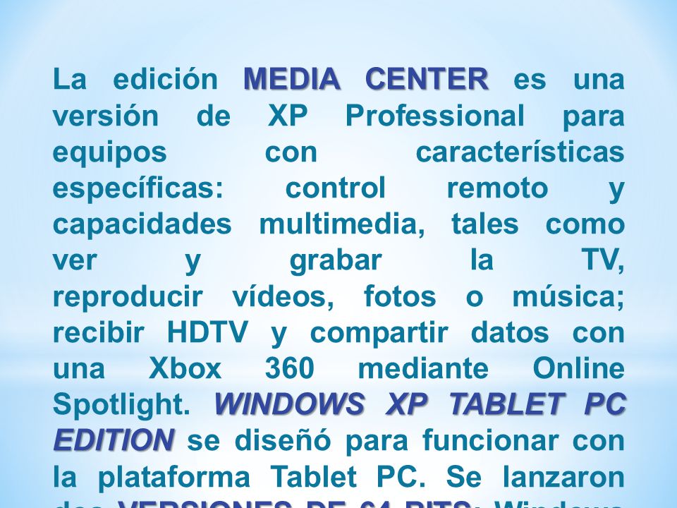 La edición MEDIA CENTER es una versión de XP Professional para equipos con características específicas: control remoto y capacidades multimedia, tales como ver y grabar la TV, reproducir vídeos, fotos o música; recibir HDTV y compartir datos con una Xbox 360 mediante Online Spotlight. WINDOWS XP TABLET PC EDITION se diseñó para funcionar con la plataforma Tablet PC.