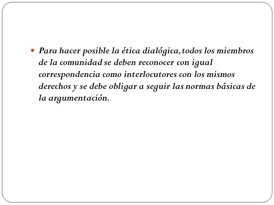 Para hacer posible la ética dialógica, todos los miembros de la comunidad se deben reconocer con igual correspondencia como interlocutores con los mismos derechos y se debe obligar a seguir las normas básicas de la argumentación.