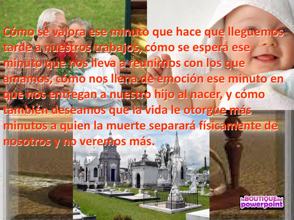 Cómo se valora ese minuto que hace que lleguemos tarde a nuestros trabajos, cómo se espera ese minuto que nos lleva a reunirnos con los que amamos, cómo nos llena de emoción ese minuto en que nos entregan a nuestro hijo al nacer, y cómo también deseamos que la vida le otorgue más minutos a quien la muerte separará físicamente de nosotros y no veremos más.