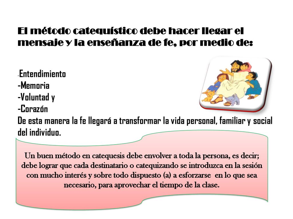 El método catequístico debe hacer llegar el mensaje y la enseñanza de fe, por medio de: -Entendimiento -Memoria -Voluntad y -Corazón De esta manera la fe llegará a transformar la vida personal, familiar y social del individuo.