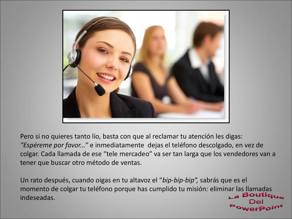 Pero si no quieres tanto lío, basta con que al reclamar tu atención les digas: Espéreme por favor... e inmediatamente dejas el teléfono descolgado, en vez de colgar. Cada llamada de ese tele mercadeo va ser tan larga que los vendedores van a tener que buscar otro método de ventas.