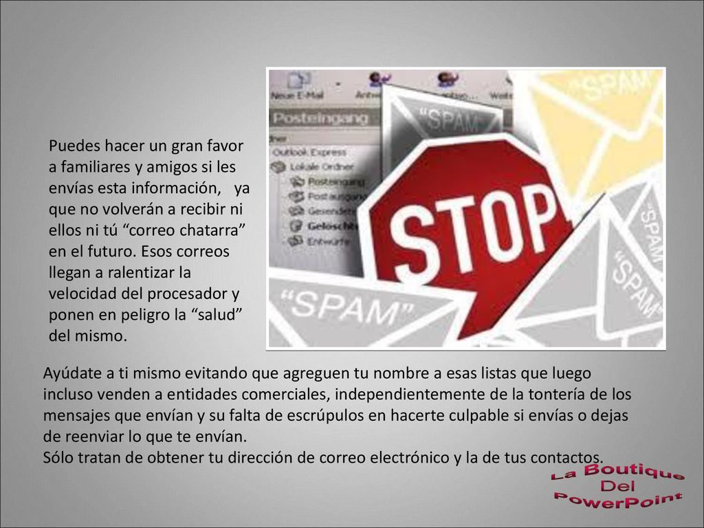 Puedes hacer un gran favor a familiares y amigos si les envías esta información, ya que no volverán a recibir ni ellos ni tú correo chatarra en el futuro. Esos correos llegan a ralentizar la velocidad del procesador y ponen en peligro la salud del mismo.